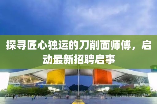 探尋匠心獨(dú)運(yùn)的刀削面師傅，啟動(dòng)最新招聘啟事
