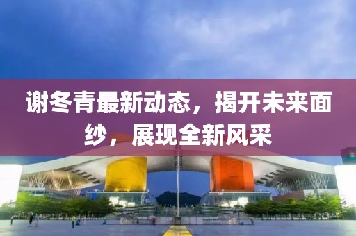 謝冬青最新動態(tài)，揭開未來面紗，展現(xiàn)全新風采