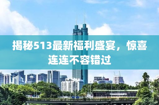 揭秘513最新福利盛宴，驚喜連連不容錯(cuò)過