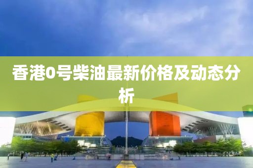 香港0號(hào)柴油最新價(jià)格及動(dòng)態(tài)分析