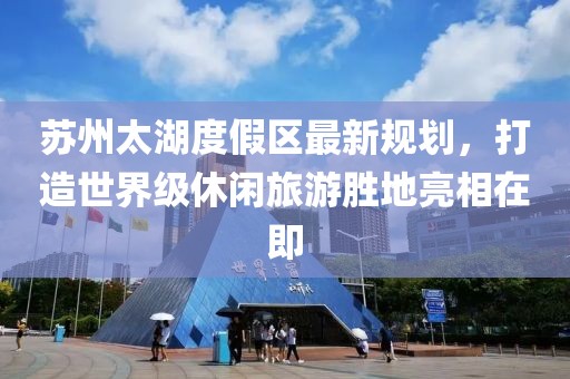 蘇州太湖度假區(qū)最新規(guī)劃，打造世界級休閑旅游勝地亮相在即