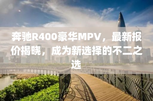 奔馳R400豪華MPV，最新報價揭曉，成為新選擇的不二之選