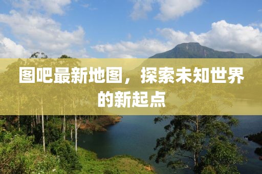 圖吧最新地圖，探索未知世界的新起點