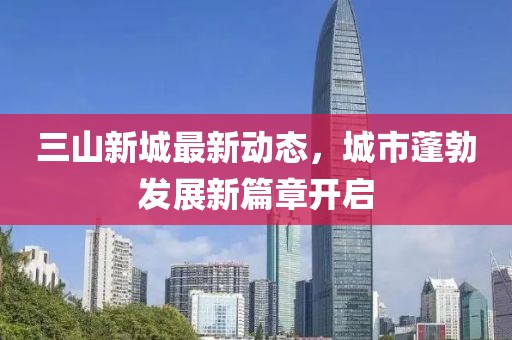 三山新城最新動(dòng)態(tài)，城市蓬勃發(fā)展新篇章開(kāi)啟