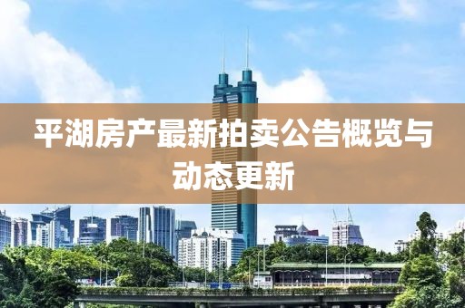 平湖房產(chǎn)最新拍賣公告概覽與動態(tài)更新