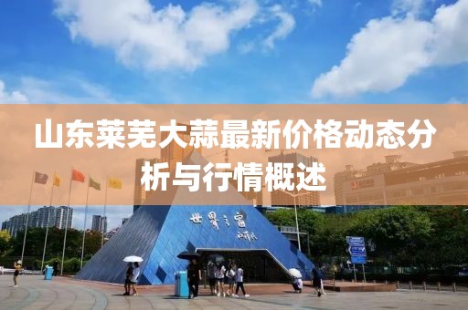 山東萊蕪大蒜最新價格動態(tài)分析與行情概述