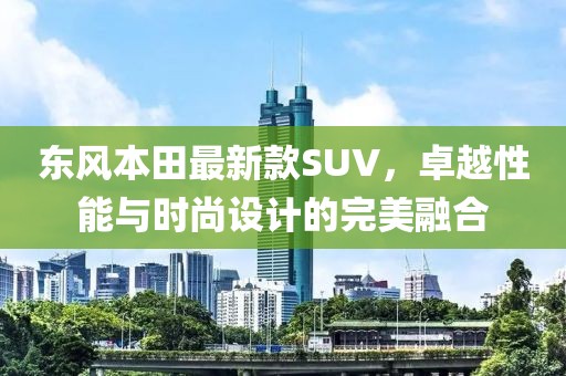 東風本田最新款SUV，卓越性能與時尚設計的完美融合