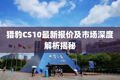 獵豹CS10最新報(bào)價(jià)及市場(chǎng)深度解析揭秘