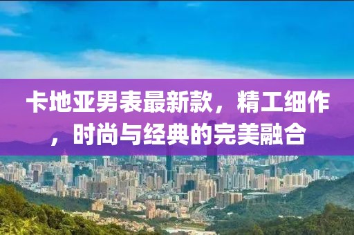 卡地亞男表最新款，精工細(xì)作，時(shí)尚與經(jīng)典的完美融合