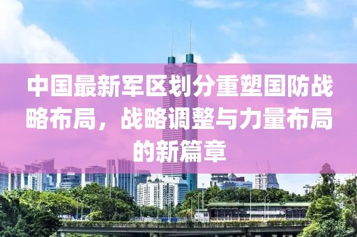 中國最新軍區(qū)劃分重塑國防戰(zhàn)略布局，戰(zhàn)略調整與力量布局的新篇章