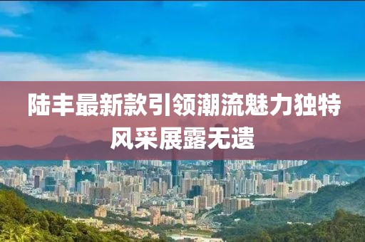陸豐最新款引領(lǐng)潮流魅力獨(dú)特風(fēng)采展露無遺