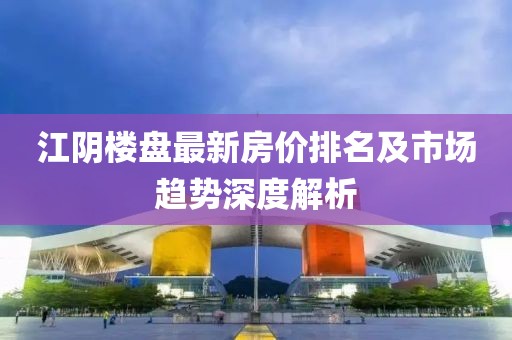 江陰樓盤最新房價排名及市場趨勢深度解析