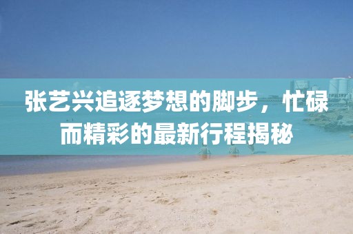 張藝興追逐夢想的腳步，忙碌而精彩的最新行程揭秘