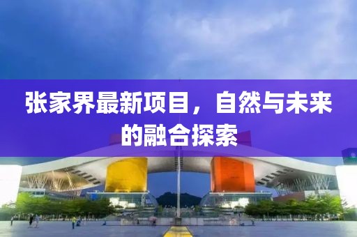 張家界最新項(xiàng)目，自然與未來的融合探索