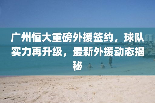 廣州恒大重磅外援簽約，球隊(duì)實(shí)力再升級(jí)，最新外援動(dòng)態(tài)揭秘