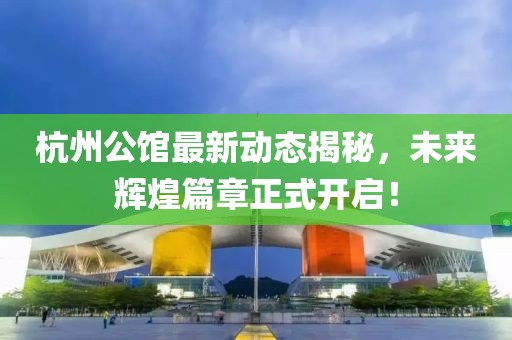 杭州公館最新動態(tài)揭秘，未來輝煌篇章正式開啟！