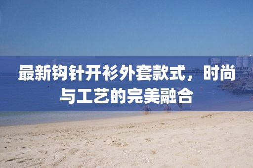 最新鉤針開衫外套款式，時(shí)尚與工藝的完美融合