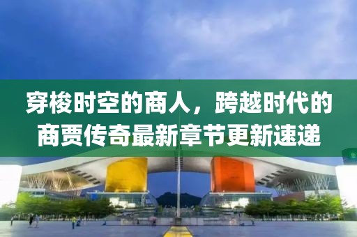 穿梭時空的商人，跨越時代的商賈傳奇最新章節(jié)更新速遞