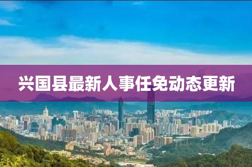 興國縣最新人事任免動態(tài)更新