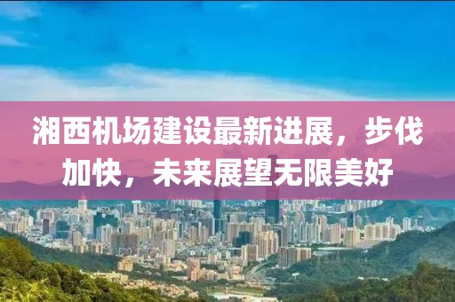 湘西機場建設最新進展，步伐加快，未來展望無限美好