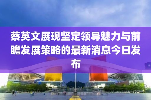 蔡英文展現(xiàn)堅(jiān)定領(lǐng)導(dǎo)魅力與前瞻發(fā)展策略的最新消息今日發(fā)布