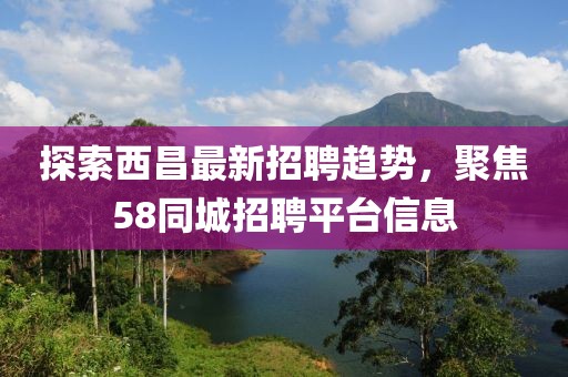 探索西昌最新招聘趨勢，聚焦58同城招聘平臺信息