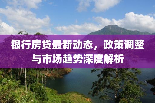 銀行房貸最新動態(tài)，政策調(diào)整與市場趨勢深度解析