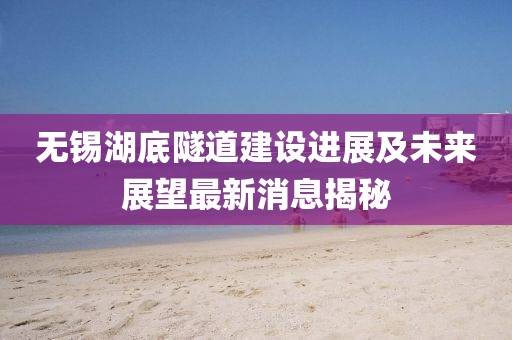 無(wú)錫湖底隧道建設(shè)進(jìn)展及未來(lái)展望最新消息揭秘