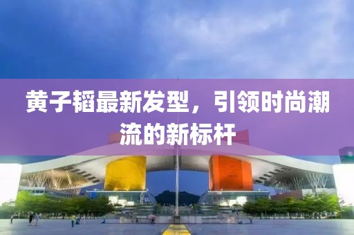 黃子韜最新發(fā)型，引領(lǐng)時(shí)尚潮流的新標(biāo)桿
