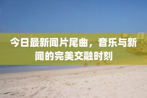 今日最新聞片尾曲，音樂與新聞的完美交融時(shí)刻