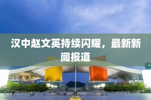 漢中趙文英持續(xù)閃耀，最新新聞報道
