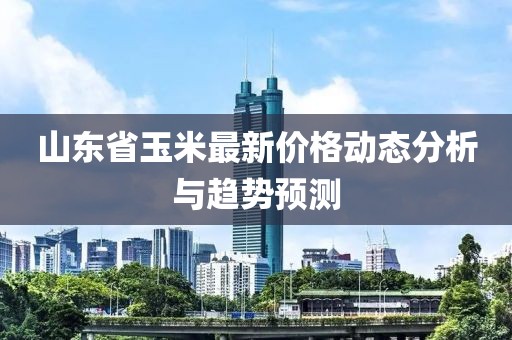 山東省玉米最新價格動態(tài)分析與趨勢預測