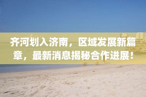 齊河劃入濟南，區(qū)域發(fā)展新篇章，最新消息揭秘合作進展！
