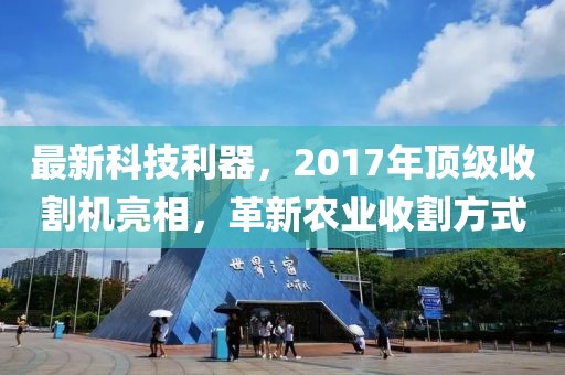 最新科技利器，2017年頂級(jí)收割機(jī)亮相，革新農(nóng)業(yè)收割方式