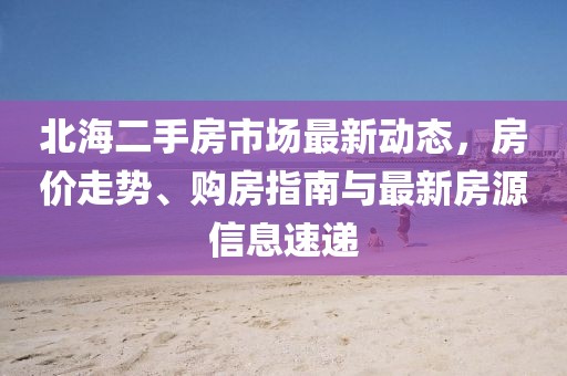 北海二手房市場最新動態(tài)，房價走勢、購房指南與最新房源信息速遞