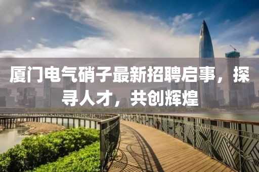 廈門電氣硝子最新招聘啟事，探尋人才，共創(chuàng)輝煌