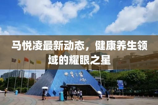 馬悅凌最新動態(tài)，健康養(yǎng)生領(lǐng)域的耀眼之星