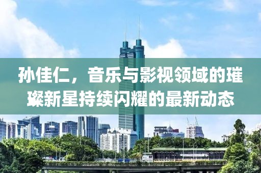 孫佳仁，音樂與影視領(lǐng)域的璀璨新星持續(xù)閃耀的最新動態(tài)
