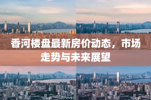 香河樓盤最新房價(jià)動(dòng)態(tài)，市場(chǎng)走勢(shì)與未來展望