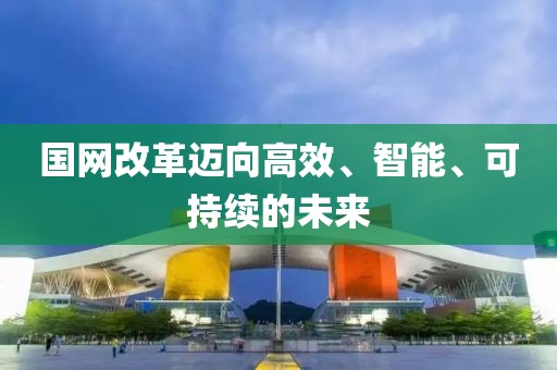 國(guó)網(wǎng)改革邁向高效、智能、可持續(xù)的未來(lái)