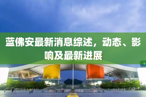 藍(lán)佛安最新消息綜述，動(dòng)態(tài)、影響及最新進(jìn)展