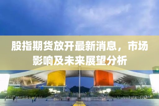 股指期貨放開最新消息，市場影響及未來展望分析