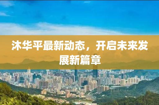 沐華平最新動態(tài)，開啟未來發(fā)展新篇章