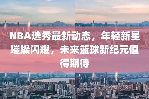 NBA選秀最新動(dòng)態(tài)，年輕新星璀璨閃耀，未來(lái)籃球新紀(jì)元值得期待