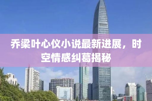 喬梁葉心儀小說最新進(jìn)展，時空情感糾葛揭秘