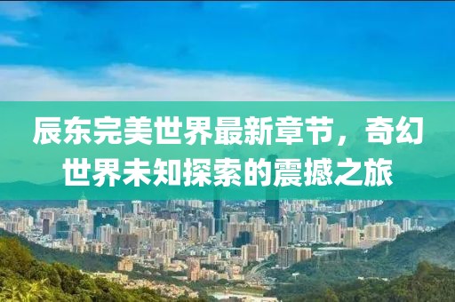 辰東完美世界最新章節(jié)，奇幻世界未知探索的震撼之旅
