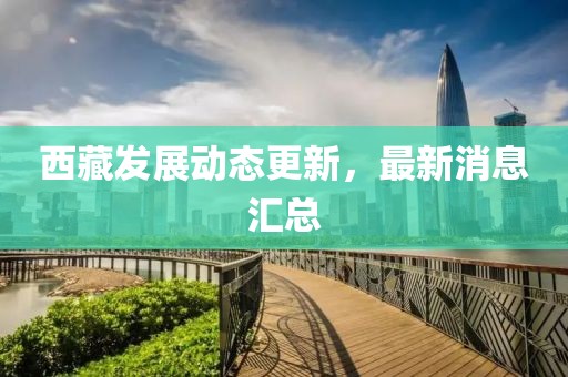 西藏發(fā)展動(dòng)態(tài)更新，最新消息匯總