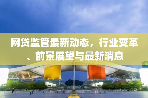 網(wǎng)貸監(jiān)管最新動(dòng)態(tài)，行業(yè)變革、前景展望與最新消息