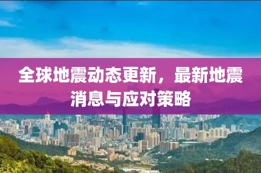 全球地震動態(tài)更新，最新地震消息與應(yīng)對策略