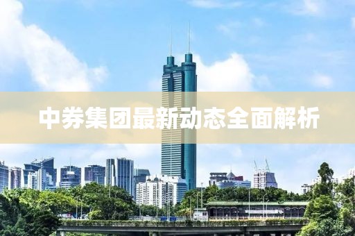 中券集團(tuán)最新動(dòng)態(tài)全面解析